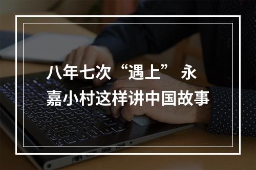 八年七次“遇上” 永嘉小村这样讲中国故事