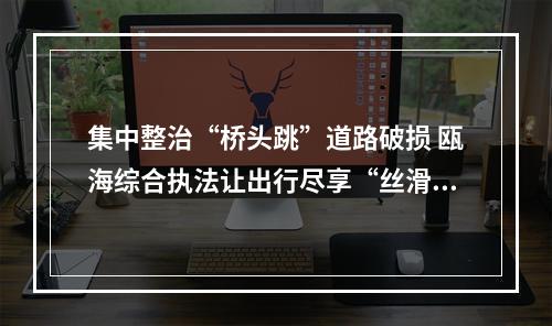 集中整治“桥头跳”道路破损 瓯海综合执法让出行尽享“丝滑”
