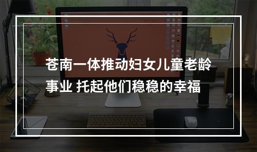 苍南一体推动妇女儿童老龄事业 托起他们稳稳的幸福