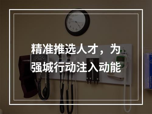 精准推选人才，为强城行动注入动能