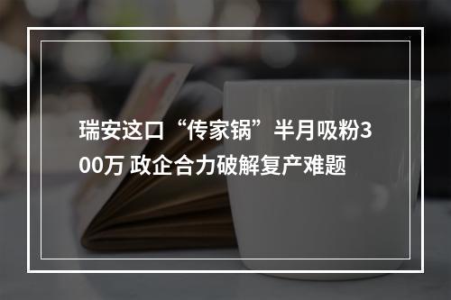 瑞安这口“传家锅”半月吸粉300万 政企合力破解复产难题