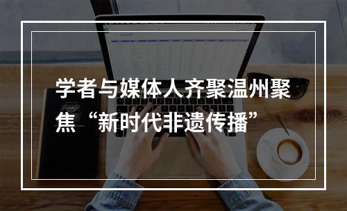 学者与媒体人齐聚温州聚焦“新时代非遗传播”