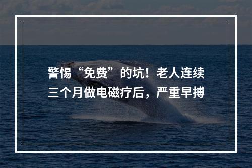 警惕“免费”的坑！老人连续三个月做电磁疗后，严重早搏
