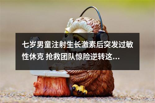 七岁男童注射生长激素后突发过敏性休克 抢救团队惊险逆转这一儿科最凶险的急症