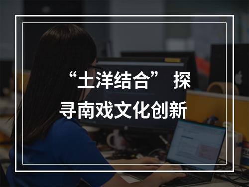 “土洋结合” 探寻南戏文化创新