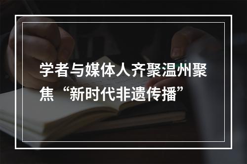 学者与媒体人齐聚温州聚焦“新时代非遗传播”