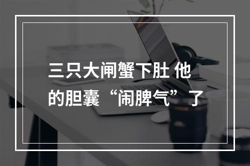 三只大闸蟹下肚 他的胆囊“闹脾气”了