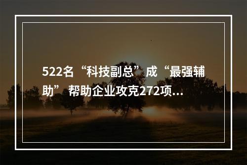 522名“科技副总”成“最强辅助” 帮助企业攻克272项核心技术