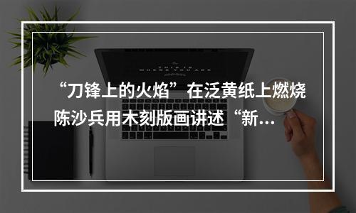 “刀锋上的火焰”在泛黄纸上燃烧 陈沙兵用木刻版画讲述“新闻故事”