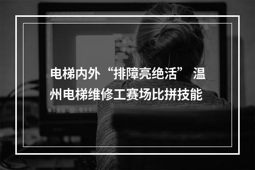 电梯内外“排障亮绝活” 温州电梯维修工赛场比拼技能