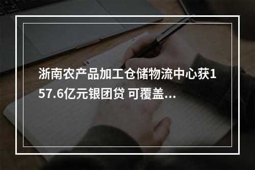 浙南农产品加工仓储物流中心获157.6亿元银团贷 可覆盖项目40%资本金需求