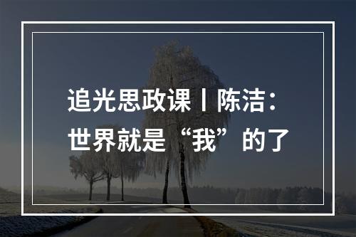 追光思政课丨陈洁：世界就是“我”的了