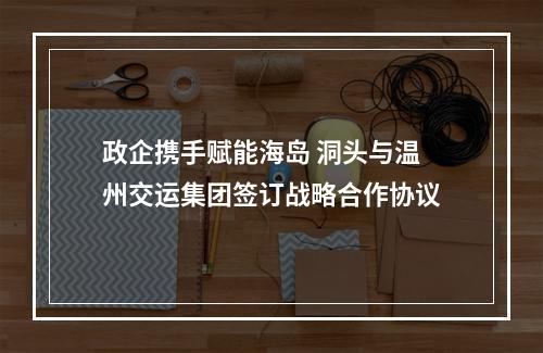 政企携手赋能海岛 洞头与温州交运集团签订战略合作协议