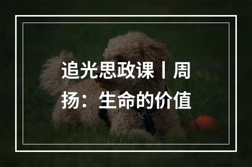 追光思政课丨周扬：生命的价值