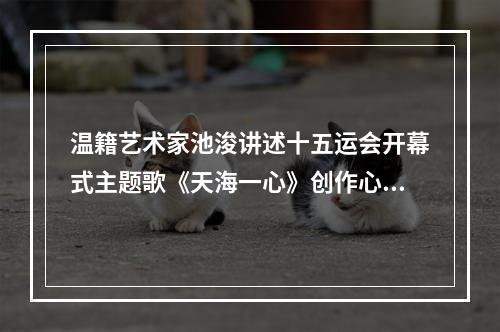 温籍艺术家池浚讲述十五运会开幕式主题歌《天海一心》创作心路