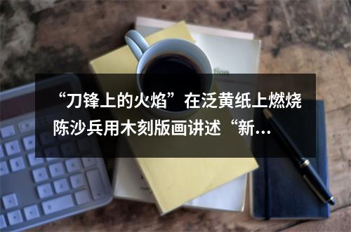 “刀锋上的火焰”在泛黄纸上燃烧 陈沙兵用木刻版画讲述“新闻故事”