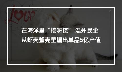 在海洋里“挖呀挖” 温州民企从虾壳蟹壳里掘出单品5亿产值