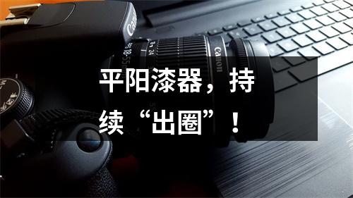 平阳漆器，持续“出圈”！