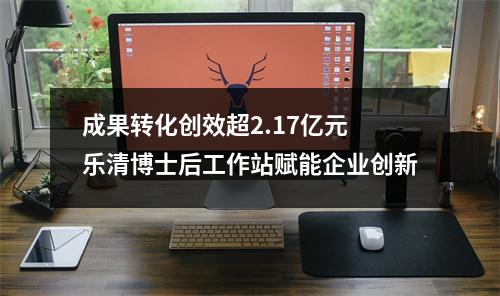 成果转化创效超2.17亿元 乐清博士后工作站赋能企业创新