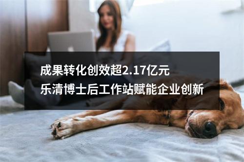 成果转化创效超2.17亿元 乐清博士后工作站赋能企业创新