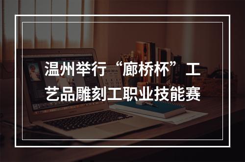 温州举行“廊桥杯”工艺品雕刻工职业技能赛