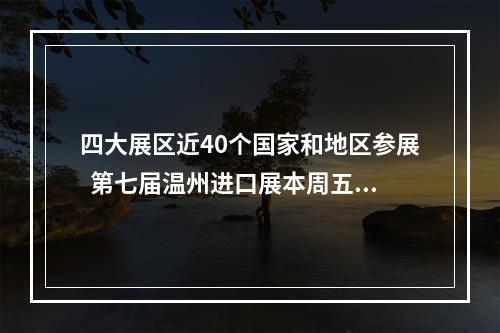 四大展区近40个国家和地区参展  第七届温州进口展本周五开幕