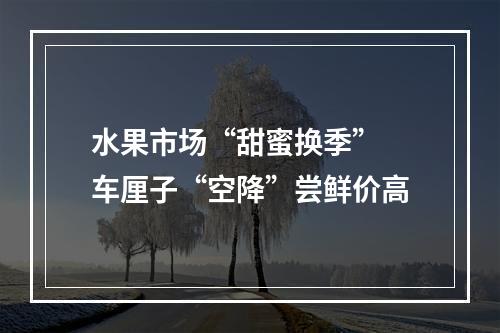 水果市场“甜蜜换季” 车厘子“空降”尝鲜价高