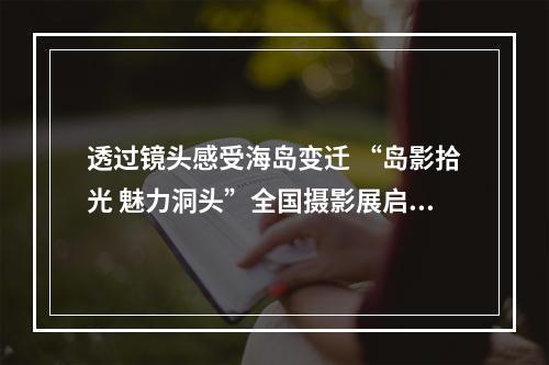 透过镜头感受海岛变迁 “岛影拾光 魅力洞头”全国摄影展启幕