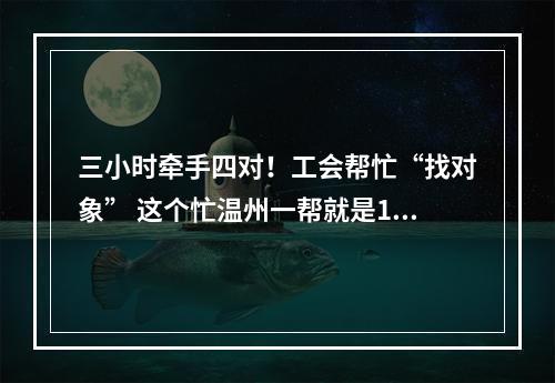 三小时牵手四对！工会帮忙“找对象” 这个忙温州一帮就是16年
