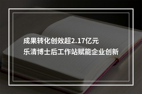 成果转化创效超2.17亿元 乐清博士后工作站赋能企业创新