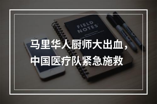 马里华人厨师大出血，中国医疗队紧急施救