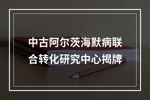 中古阿尔茨海默病联合转化研究中心揭牌