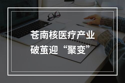 苍南核医疗产业破茧迎“聚变”