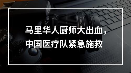 马里华人厨师大出血，中国医疗队紧急施救