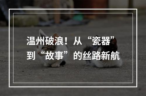 温州破浪！从“瓷器”到“故事”的丝路新航