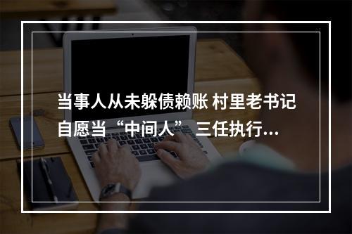当事人从未躲债赖账 村里老书记自愿当“中间人” 三任执行员持续接力一起执行案件迎来温暖结局