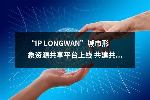 “IP LONGWAN”城市形象资源共享平台上线 共建共享赋能区域发展