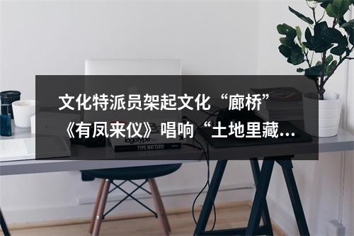 文化特派员架起文化“廊桥”  《有凤来仪》唱响“土地里藏着的故事”