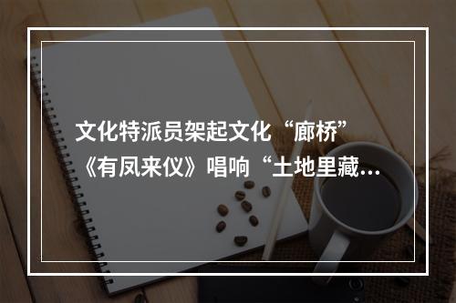 文化特派员架起文化“廊桥”  《有凤来仪》唱响“土地里藏着的故事”