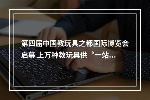 第四届中国教玩具之都国际博览会启幕 上万种教玩具供“一站式”采购
