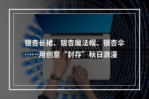 银杏长裙、银杏魔法帽、银杏伞……用创意“封存”秋日浪漫
