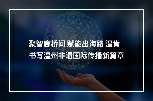 聚智廊桥间 赋能出海路 温肯书写温州非遗国际传播新篇章