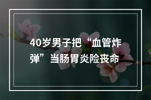 40岁男子把“血管炸弹”当肠胃炎险丧命