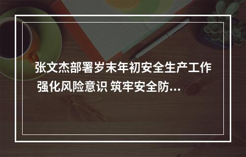 张文杰部署岁末年初安全生产工作 强化风险意识 筑牢安全防线