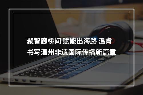 聚智廊桥间 赋能出海路 温肯书写温州非遗国际传播新篇章