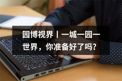 园博视界丨一城一园一世界，你准备好了吗？