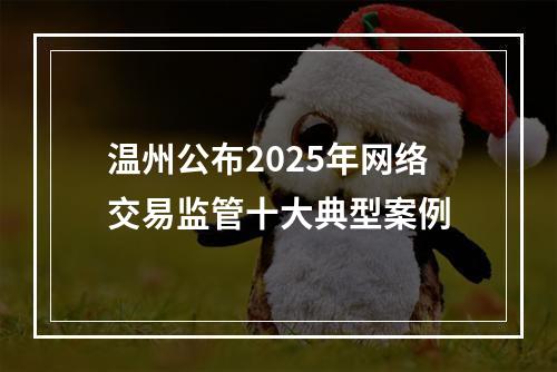 温州公布2025年网络交易监管十大典型案例