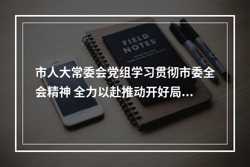 市人大常委会党组学习贯彻市委全会精神 全力以赴推动开好局起好步