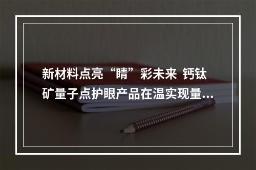 新材料点亮“睛”彩未来  钙钛矿量子点护眼产品在温实现量产