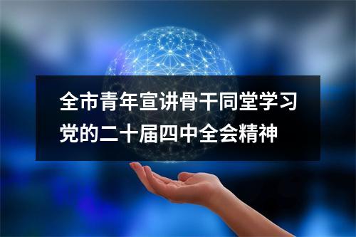 全市青年宣讲骨干同堂学习党的二十届四中全会精神